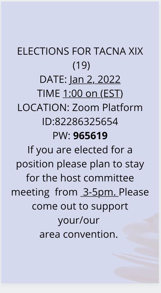 ELECTIONS FOR TACNA XIX (19) DATE: Jan 2, 2022 TIME: 1:00pm (EST) LOCATION: Zoom Platform ID: 82286325654 PW: 965619 If you are elected for a position please plan to stay for the Host Committee Meeting from 3-5pm.  Please support your/our area convention
