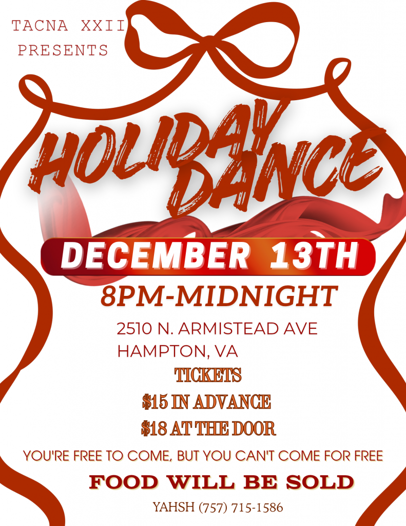TACNA XXII
PRESENTS
HOLIDAY DANCE
DECEMBER 13TH 8PM-MIDNIGHT
-
2570 N. ARM I STEAD AVE
HAMPTON, VA
TICKETS $15 IN ADVANCE, $18 AT THE DOOR
YOU'RE FREE TO COME, BUT YOU CAN'T COME FOR FREE
FOOD WILL BE SOLD
YAHSH (7 57) 7 15-15 86